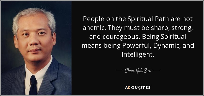 People on the Spiritual Path are not anemic. They must be sharp, strong, and courageous. Being Spiritual means being Powerful, Dynamic, and Intelligent. - Choa Kok Sui