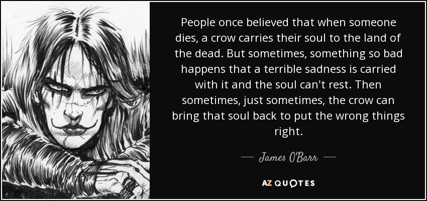 People once believed that when someone dies, a crow carries their soul to the land of the dead. But sometimes, something so bad happens that a terrible sadness is carried with it and the soul can't rest. Then sometimes, just sometimes, the crow can bring that soul back to put the wrong things right. - James O'Barr