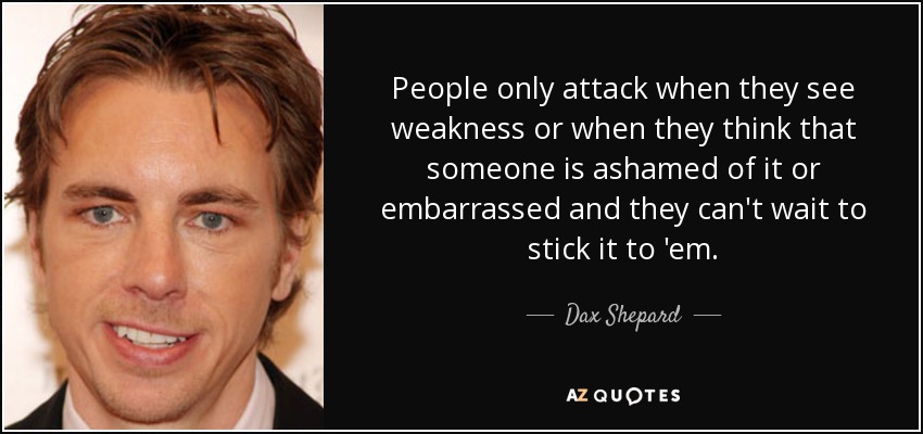 People only attack when they see weakness or when they think that someone is ashamed of it or embarrassed and they can't wait to stick it to 'em. - Dax Shepard