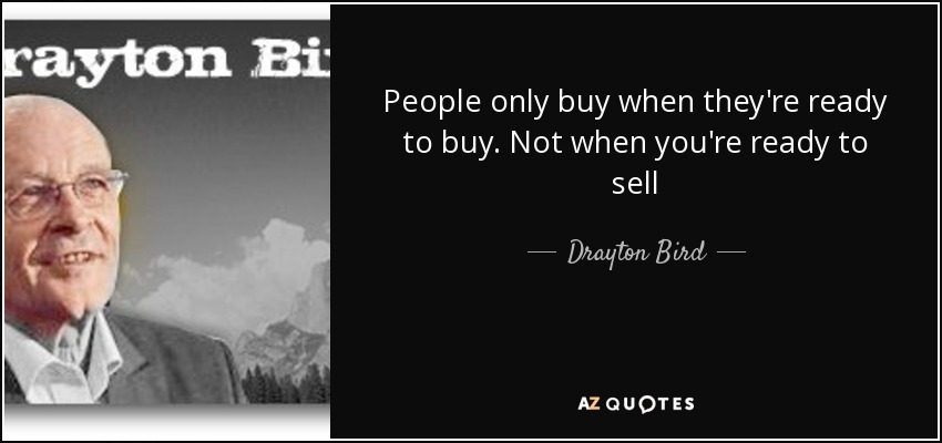 People only buy when they're ready to buy. Not when you're ready to sell - Drayton Bird