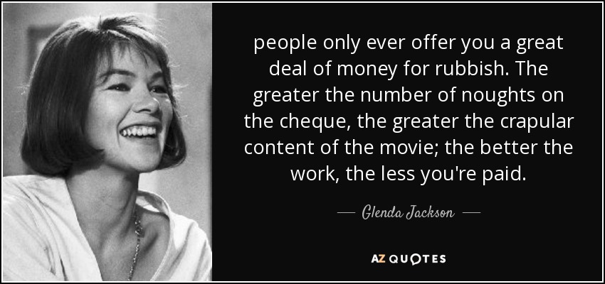 people only ever offer you a great deal of money for rubbish. The greater the number of noughts on the cheque, the greater the crapular content of the movie; the better the work, the less you're paid. - Glenda Jackson