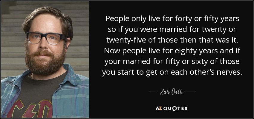 People only live for forty or fifty years so if you were married for twenty or twenty-five of those then that was it. Now people live for eighty years and if your married for fifty or sixty of those you start to get on each other's nerves. - Zak Orth