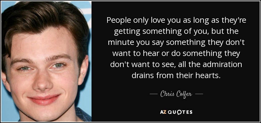 People only love you as long as they're getting something of you, but the minute you say something they don't want to hear or do something they don't want to see, all the admiration drains from their hearts. - Chris Colfer
