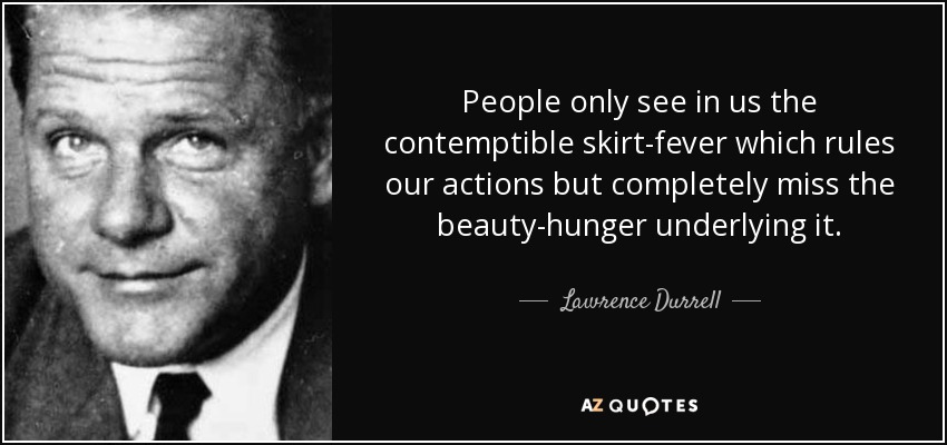 People only see in us the contemptible skirt-fever which rules our actions but completely miss the beauty-hunger underlying it. - Lawrence Durrell