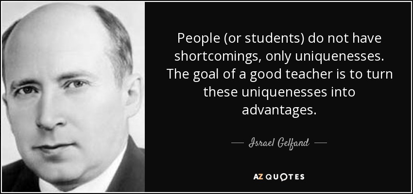People (or students) do not have shortcomings, only uniquenesses. The goal of a good teacher is to turn these uniquenesses into advantages. - Israel Gelfand