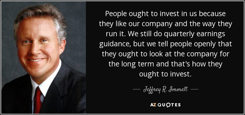 People ought to invest in us because they like our company and the way they run it. We still do quarterly earnings guidance, but we tell people openly that they ought to look at the company for the long term and that's how they ought to invest. - Jeffrey R. Immelt