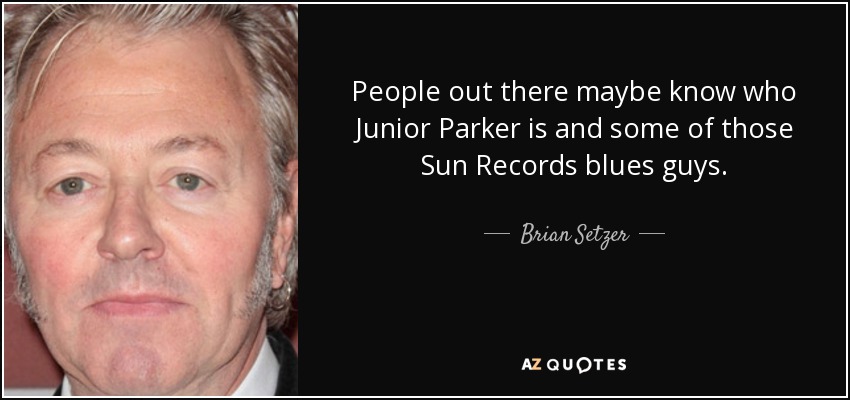 People out there maybe know who Junior Parker is and some of those Sun Records blues guys. - Brian Setzer