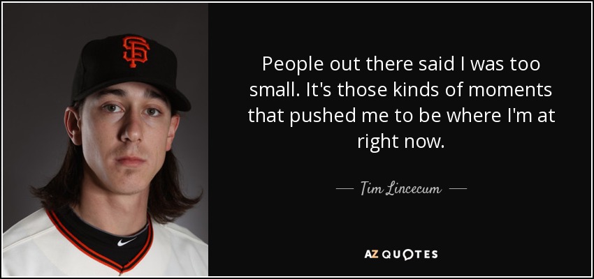 People out there said I was too small. It's those kinds of moments that pushed me to be where I'm at right now. - Tim Lincecum
