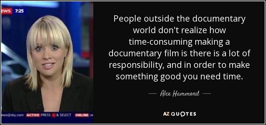 People outside the documentary world don't realize how time-consuming making a documentary film is there is a lot of responsibility, and in order to make something good you need time. - Alex Hammond