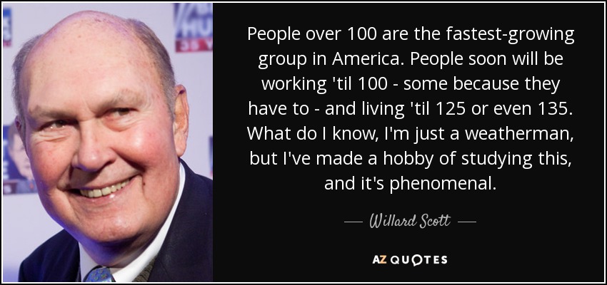People over 100 are the fastest-growing group in America. People soon will be working 'til 100 - some because they have to - and living 'til 125 or even 135. What do I know, I'm just a weatherman, but I've made a hobby of studying this, and it's phenomenal. - Willard Scott