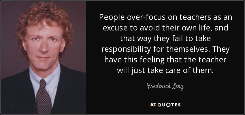 People over-focus on teachers as an excuse to avoid their own life, and that way they fail to take responsibility for themselves. They have this feeling that the teacher will just take care of them. - Frederick Lenz