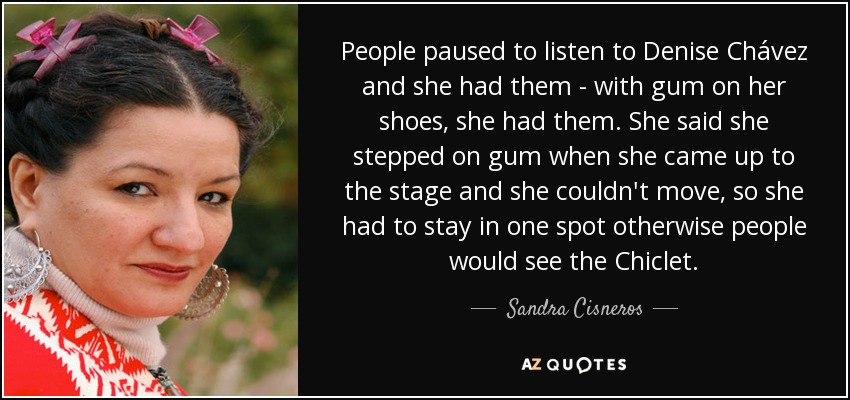 People paused to listen to Denise Chávez and she had them - with gum on her shoes, she had them. She said she stepped on gum when she came up to the stage and she couldn't move, so she had to stay in one spot otherwise people would see the Chiclet. - Sandra Cisneros