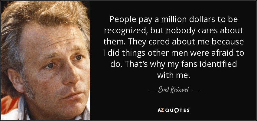 People pay a million dollars to be recognized, but nobody cares about them. They cared about me because I did things other men were afraid to do. That's why my fans identified with me. - Evel Knievel
