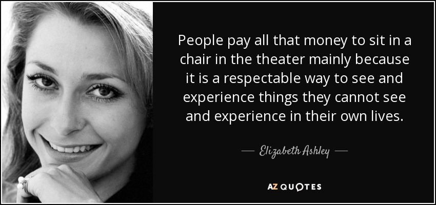 People pay all that money to sit in a chair in the theater mainly because it is a respectable way to see and experience things they cannot see and experience in their own lives. - Elizabeth Ashley