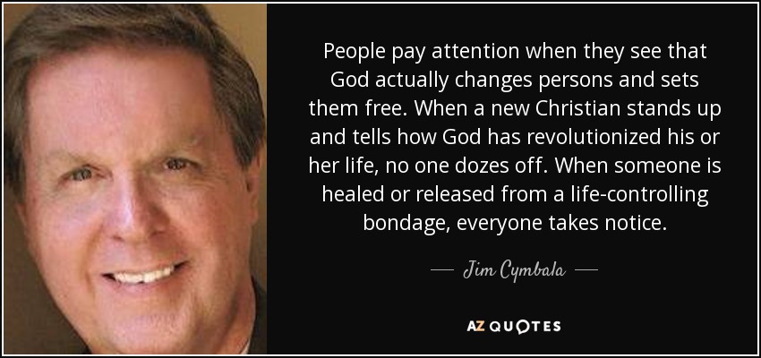 People pay attention when they see that God actually changes persons and sets them free. When a new Christian stands up and tells how God has revolutionized his or her life, no one dozes off. When someone is healed or released from a life-controlling bondage, everyone takes notice. - Jim Cymbala