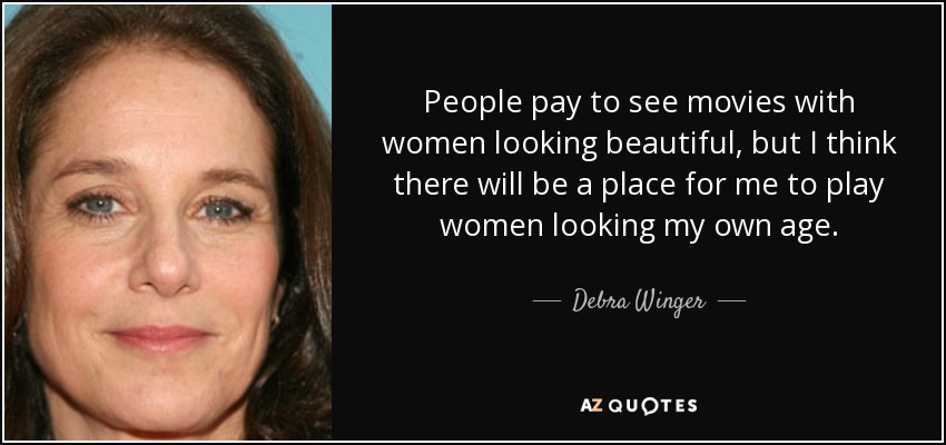 People pay to see movies with women looking beautiful, but I think there will be a place for me to play women looking my own age. - Debra Winger