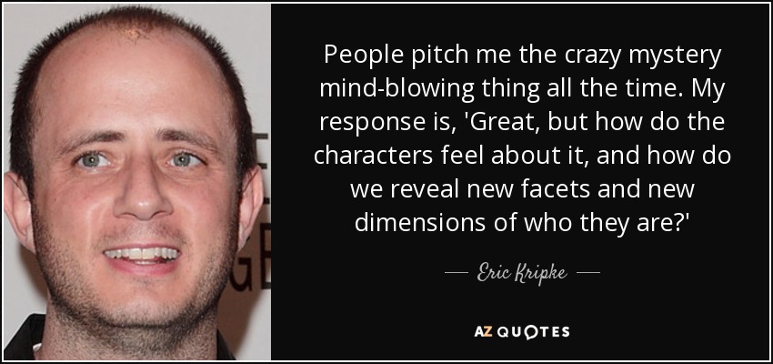 People pitch me the crazy mystery mind-blowing thing all the time. My response is, 'Great, but how do the characters feel about it, and how do we reveal new facets and new dimensions of who they are?' - Eric Kripke