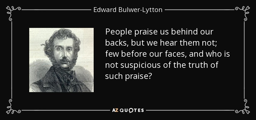 People praise us behind our backs, but we hear them not; few before our faces, and who is not suspicious of the truth of such praise? - Edward Bulwer-Lytton, 1st Baron Lytton