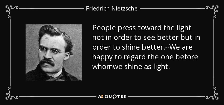 People press toward the light not in order to see better but in order to shine better.--We are happy to regard the one before whomwe shine as light. - Friedrich Nietzsche