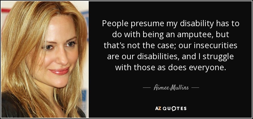 People presume my disability has to do with being an amputee, but that's not the case; our insecurities are our disabilities, and I struggle with those as does everyone. - Aimee Mullins