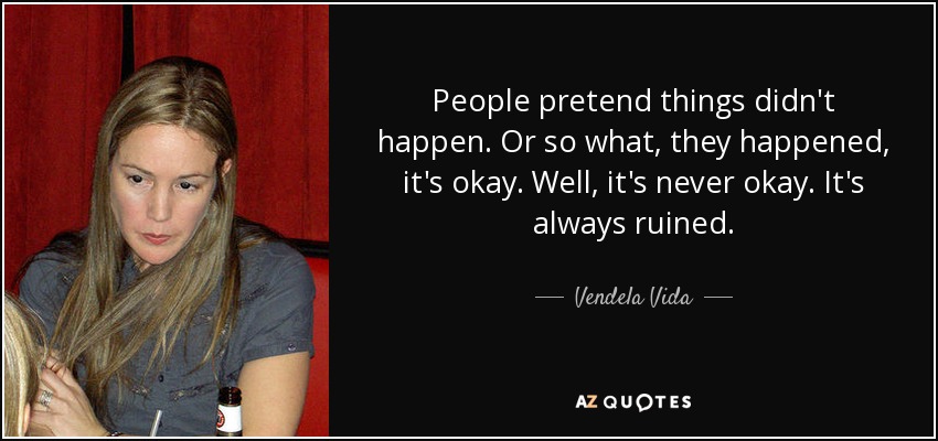 People pretend things didn't happen. Or so what, they happened, it's okay. Well, it's never okay. It's always ruined. - Vendela Vida