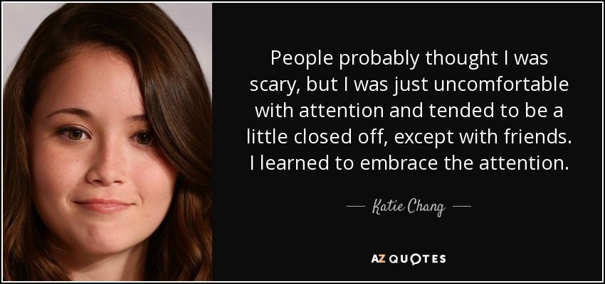 People probably thought I was scary, but I was just uncomfortable with attention and tended to be a little closed off, except with friends. I learned to embrace the attention. - Katie Chang