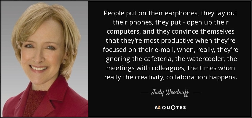 People put on their earphones, they lay out their phones, they put - open up their computers, and they convince themselves that they're most productive when they're focused on their e-mail, when, really, they're ignoring the cafeteria, the watercooler, the meetings with colleagues, the times when really the creativity, collaboration happens. - Judy Woodruff