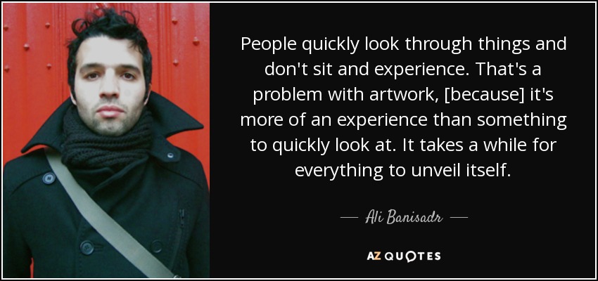 People quickly look through things and don't sit and experience. That's a problem with artwork, [because] it's more of an experience than something to quickly look at. It takes a while for everything to unveil itself. - Ali Banisadr