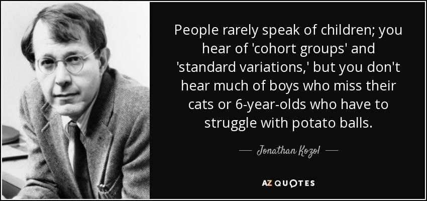 People rarely speak of children; you hear of 'cohort groups' and 'standard variations,' but you don't hear much of boys who miss their cats or 6-year-olds who have to struggle with potato balls. - Jonathan Kozol