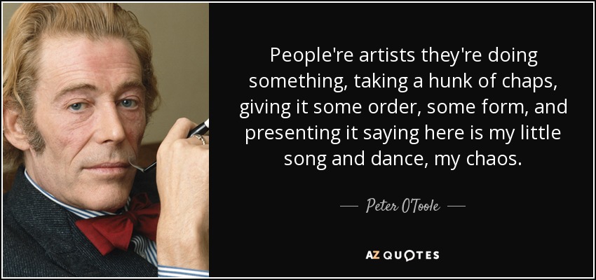 People're artists they're doing something, taking a hunk of chaps, giving it some order, some form, and presenting it saying here is my little song and dance, my chaos. - Peter O'Toole