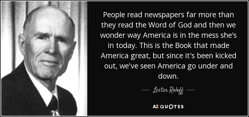 People read newspapers far more than they read the Word of God and then we wonder way America is in the mess she's in today. This is the Book that made America great, but since it's been kicked out, we've seen America go under and down. - Lester Roloff
