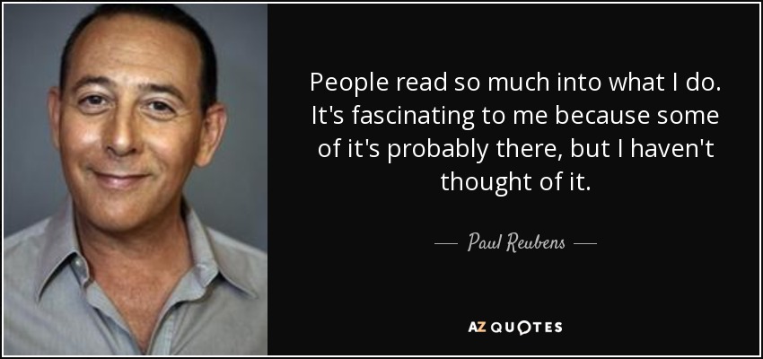 People read so much into what I do. It's fascinating to me because some of it's probably there, but I haven't thought of it. - Paul Reubens
