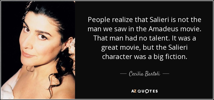 People realize that Salieri is not the man we saw in the Amadeus movie. That man had no talent. It was a great movie, but the Salieri character was a big fiction. - Cecilia Bartoli