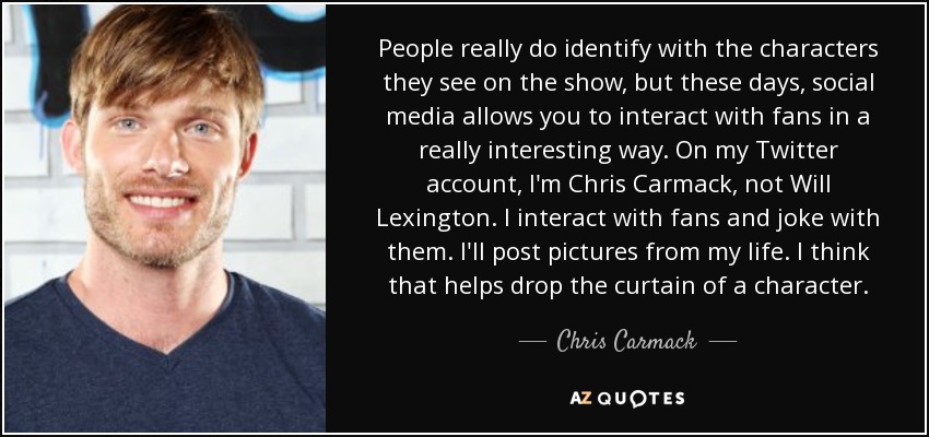 People really do identify with the characters they see on the show, but these days, social media allows you to interact with fans in a really interesting way. On my Twitter account, I'm Chris Carmack, not Will Lexington. I interact with fans and joke with them. I'll post pictures from my life. I think that helps drop the curtain of a character. - Chris Carmack