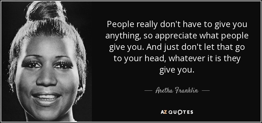 People really don't have to give you anything, so appreciate what people give you. And just don't let that go to your head, whatever it is they give you. - Aretha Franklin