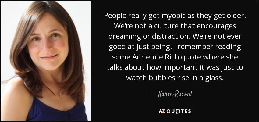 People really get myopic as they get older. We're not a culture that encourages dreaming or distraction. We're not ever good at just being. I remember reading some Adrienne Rich quote where she talks about how important it was just to watch bubbles rise in a glass. - Karen Russell