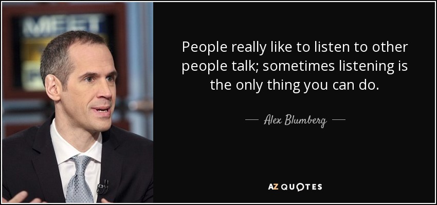 People really like to listen to other people talk; sometimes listening is the only thing you can do. - Alex Blumberg