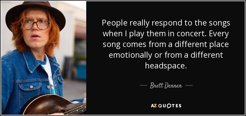 People really respond to the songs when I play them in concert. Every song comes from a different place emotionally or from a different headspace. - Brett Dennen