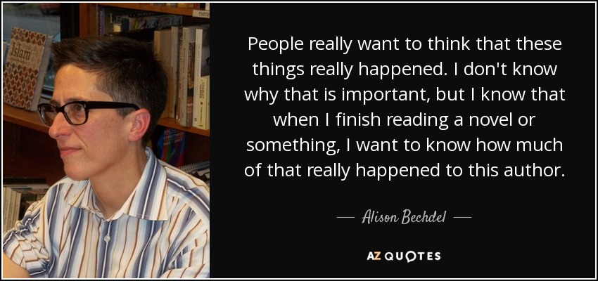 People really want to think that these things really happened. I don't know why that is important, but I know that when I finish reading a novel or something, I want to know how much of that really happened to this author. - Alison Bechdel