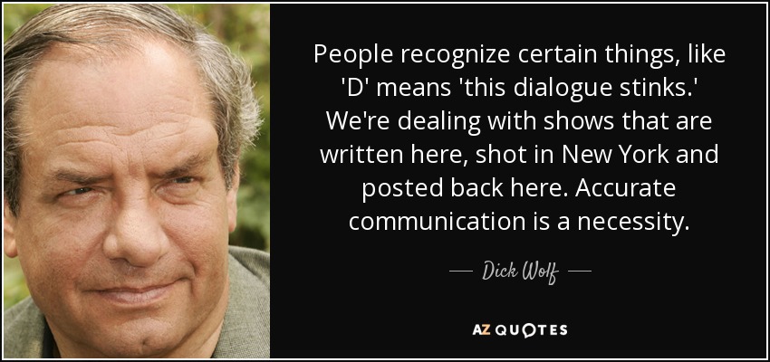 People recognize certain things, like 'D' means 'this dialogue stinks.' We're dealing with shows that are written here, shot in New York and posted back here. Accurate communication is a necessity. - Dick Wolf