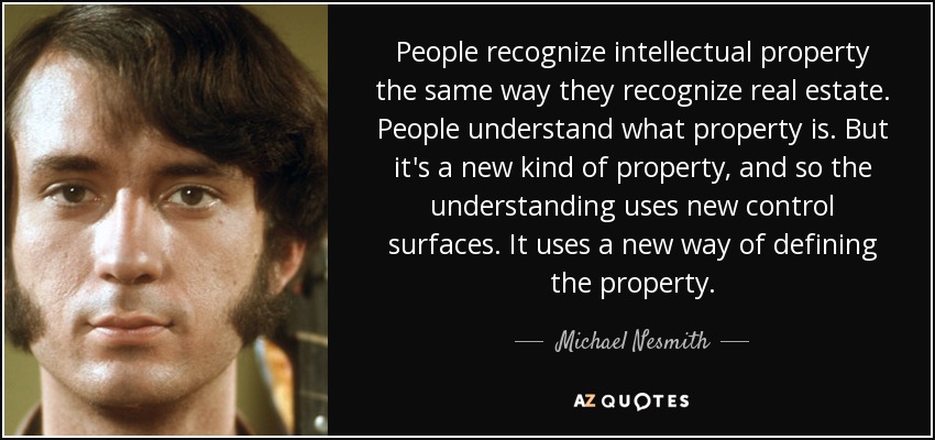 People recognize intellectual property the same way they recognize real estate. People understand what property is. But it's a new kind of property, and so the understanding uses new control surfaces. It uses a new way of defining the property. - Michael Nesmith