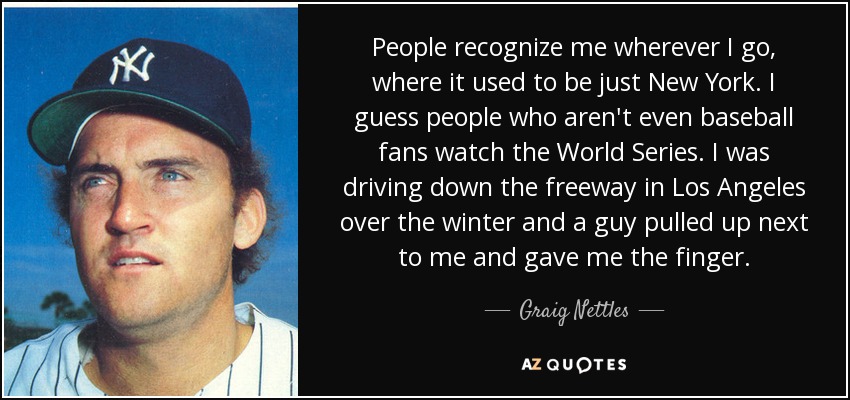 People recognize me wherever I go, where it used to be just New York. I guess people who aren't even baseball fans watch the World Series. I was driving down the freeway in Los Angeles over the winter and a guy pulled up next to me and gave me the finger. - Graig Nettles