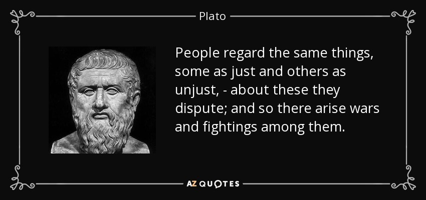 People regard the same things, some as just and others as unjust, - about these they dispute; and so there arise wars and fightings among them. - Plato