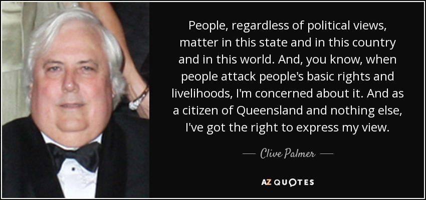 People, regardless of political views, matter in this state and in this country and in this world. And, you know, when people attack people's basic rights and livelihoods, I'm concerned about it. And as a citizen of Queensland and nothing else, I've got the right to express my view. - Clive Palmer
