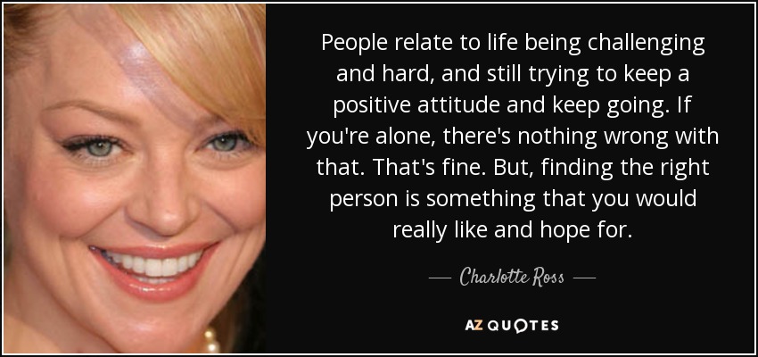 People relate to life being challenging and hard, and still trying to keep a positive attitude and keep going. If you're alone, there's nothing wrong with that. That's fine. But, finding the right person is something that you would really like and hope for. - Charlotte Ross