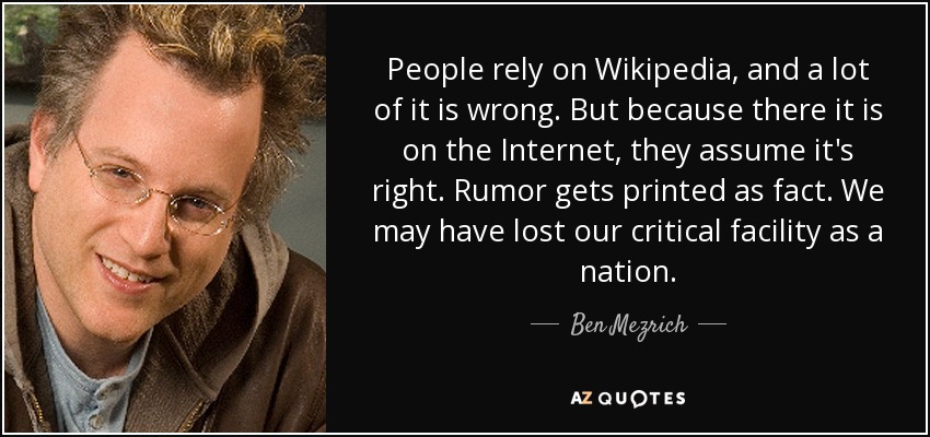 People rely on Wikipedia, and a lot of it is wrong. But because there it is on the Internet, they assume it's right. Rumor gets printed as fact. We may have lost our critical facility as a nation. - Ben Mezrich