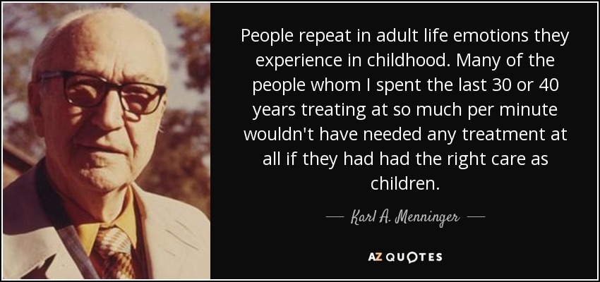 People repeat in adult life emotions they experience in childhood. Many of the people whom I spent the last 30 or 40 years treating at so much per minute wouldn't have needed any treatment at all if they had had the right care as children. - Karl A. Menninger