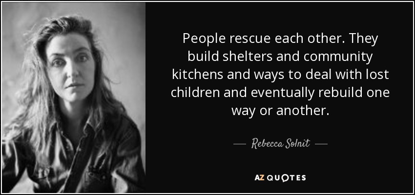 People rescue each other. They build shelters and community kitchens and ways to deal with lost children and eventually rebuild one way or another. - Rebecca Solnit