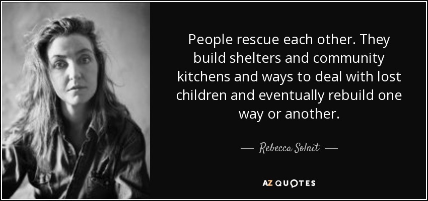 People rescue each other. They build shelters and community kitchens and ways to deal with lost children and eventually rebuild one way or another. - Rebecca Solnit