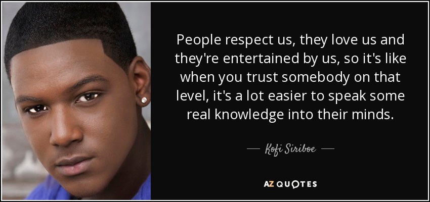 People respect us, they love us and they're entertained by us, so it's like when you trust somebody on that level, it's a lot easier to speak some real knowledge into their minds. - Kofi Siriboe